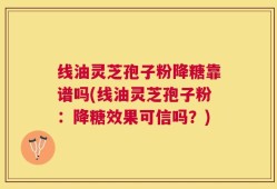 线油灵芝孢子粉降糖靠谱吗(线油灵芝孢子粉：降糖效果可信吗？)