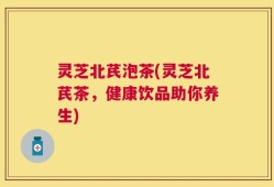 灵芝北芪泡茶(灵芝北芪茶，健康饮品助你养生)