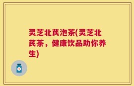 灵芝北芪泡茶(灵芝北芪茶，健康饮品助你养生)