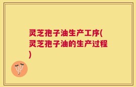 灵芝孢子油生产工序(灵芝孢子油的生产过程)