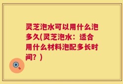 灵芝泡水可以用什么泡多久(灵芝泡水：适合用什么材料泡配多长时间？)
