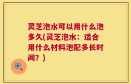 灵芝泡水可以用什么泡多久(灵芝泡水：适合用什么材料泡配多长时间？)