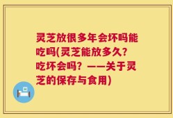 灵芝放很多年会坏吗能吃吗(灵芝能放多久？吃坏会吗？——关于灵芝的保存与食用)
