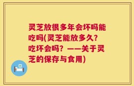灵芝放很多年会坏吗能吃吗(灵芝能放多久？吃坏会吗？——关于灵芝的保存与食用)
