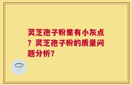 灵芝孢子粉里有小灰点？灵芝孢子粉的质量问题分析？