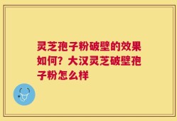 灵芝孢子粉破壁的效果如何？大汉灵芝破壁孢子粉怎么样