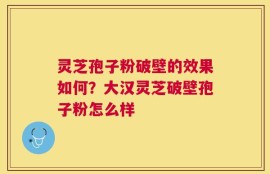 灵芝孢子粉破壁的效果如何？大汉灵芝破壁孢子粉怎么样