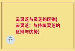 云灵芝与灵芝的区别(云灵芝：与传统灵芝的区别与优势)
