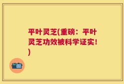 平叶灵芝(重磅：平叶灵芝功效被科学证实！)