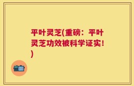 平叶灵芝(重磅：平叶灵芝功效被科学证实！)