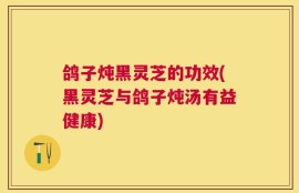 鸽子炖黑灵芝的功效(黑灵芝与鸽子炖汤有益健康)