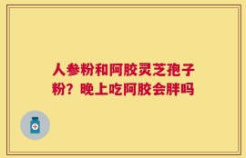 人参粉和阿胶灵芝孢子粉？晚上吃阿胶会胖吗