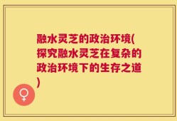融水灵芝的政治环境(探究融水灵芝在复杂的政治环境下的生存之道)