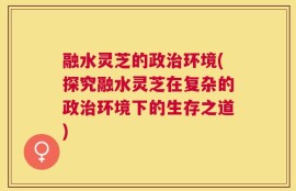 融水灵芝的政治环境(探究融水灵芝在复杂的政治环境下的生存之道)