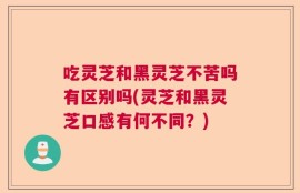 吃灵芝和黑灵芝不苦吗有区别吗(灵芝和黑灵芝口感有何不同？)