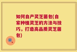 如何自产灵芝菌包(自家种植灵芝的方法与技巧，打造高品质灵芝菌包)