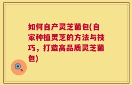 如何自产灵芝菌包(自家种植灵芝的方法与技巧，打造高品质灵芝菌包)
