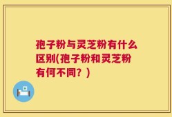 孢子粉与灵芝粉有什么区别(孢子粉和灵芝粉有何不同？)