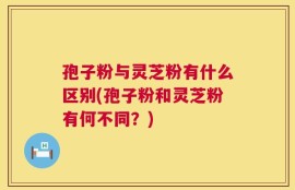 孢子粉与灵芝粉有什么区别(孢子粉和灵芝粉有何不同？)