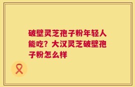 破壁灵芝孢子粉年轻人能吃？大汉灵芝破壁孢子粉怎么样