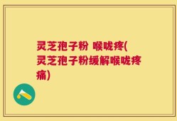 灵芝孢子粉 喉咙疼(灵芝孢子粉缓解喉咙疼痛)