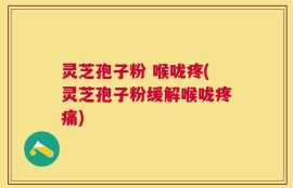 灵芝孢子粉 喉咙疼(灵芝孢子粉缓解喉咙疼痛)