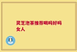 灵芝泡茶推荐喝吗好吗女人