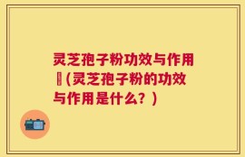 灵芝孢子粉功效与作用丏(灵芝孢子粉的功效与作用是什么？)