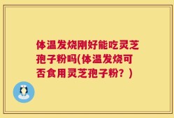 体温发烧刚好能吃灵芝孢子粉吗(体温发烧可否食用灵芝孢子粉？)
