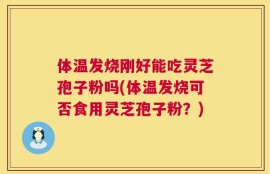 体温发烧刚好能吃灵芝孢子粉吗(体温发烧可否食用灵芝孢子粉？)