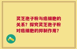 灵芝孢子粉与癌细胞的关系？探究灵芝孢子粉对癌细胞的抑制作用？