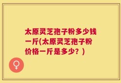太原灵芝孢子粉多少钱一斤(太原灵芝孢子粉价格一斤是多少？)