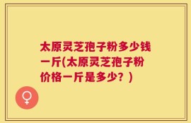 太原灵芝孢子粉多少钱一斤(太原灵芝孢子粉价格一斤是多少？)