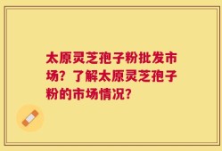 太原灵芝孢子粉批发市场？了解太原灵芝孢子粉的市场情况？