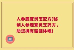 人参鹿茸灵芝配方(秘制人参鹿茸灵芝药方，助您拥有强健体魄)