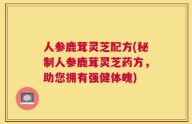 人参鹿茸灵芝配方(秘制人参鹿茸灵芝药方，助您拥有强健体魄)
