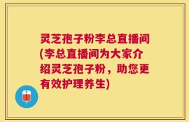 灵芝孢子粉李总直播间(李总直播间为大家介绍灵芝孢子粉，助您更有效护理养生)