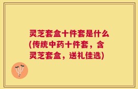 灵芝套盒十件套是什么(传统中药十件套，含灵芝套盒，送礼佳选)