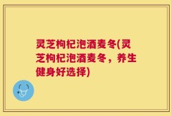 灵芝枸杞泡酒麦冬(灵芝枸杞泡酒麦冬，养生健身好选择)
