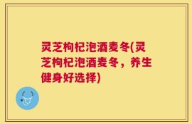 灵芝枸杞泡酒麦冬(灵芝枸杞泡酒麦冬，养生健身好选择)