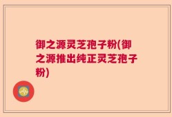 御之源灵芝孢子粉(御之源推出纯正灵芝孢子粉)