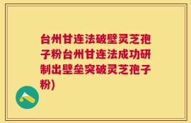 台州甘连法破壁灵芝孢子粉台州甘连法成功研制出壁垒突破灵芝孢子粉)
