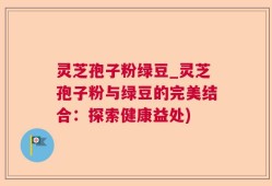 灵芝孢子粉绿豆_灵芝孢子粉与绿豆的完美结合：探索健康益处)