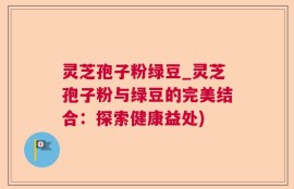 灵芝孢子粉绿豆_灵芝孢子粉与绿豆的完美结合：探索健康益处)