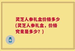 灵芝人参礼盒价格多少(灵芝人参礼盒，价格究竟是多少？)