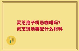 灵芝孢子粉忌咖啡吗？灵芝煲汤要配什么材料