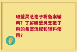 破壁灵芝孢子粉备案辅料？了解破壁灵芝孢子粉的备案流程和辅料使用？