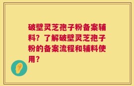 破壁灵芝孢子粉备案辅料？了解破壁灵芝孢子粉的备案流程和辅料使用？
