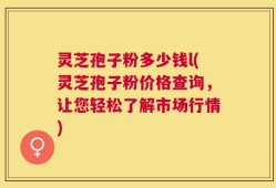 灵芝孢子粉多少钱l(灵芝孢子粉价格查询，让您轻松了解市场行情)