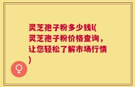 灵芝孢子粉多少钱l(灵芝孢子粉价格查询，让您轻松了解市场行情)